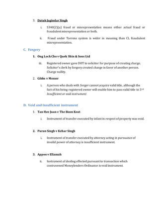 3. Datuk Jagindar Singh
i. S340(2)(a) fraud or misrepresentation means either actual fraud or
fraudulent misrepresentation or both.
ii. Fraud under Torrens system is wider in meaning than CL fraudulent
misrepresentation.
C. Forgery
1. Ong Lock Cho v Quek Shin & Sons Ltd
iii. Registered owner gave DOT to solicitor for purpose of creating charge.
Solicitor’s clerk by forgery created charge in favor of another person.
Charge nullity.
2. Gibbs v Messer
i. A person who deals with forger cannot acquire valid title, although the
fact of his being registered owner will enable him to pass valid title to 3rd
Insufficient or void instrument
D. Void and Insufficient instrument
1. Tan Hee Juan v The Boon Keat
i. Instrument of transfer executed by infant in respect of property was void.
2. Puran Singh v Kehar Singh
i. Instrument of transfer executed by attorney acting in pursuance of
invalid power of attorney is insufficient instrument.
3. Appoo v Ellamah
ii. Instrument of dealing effected pursuant to transaction which
contravened Moneylenders Ordinance is void instrument.
 