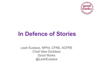 In Defence of Stories
Leah Eustace, MPhil, CFRE, ACFRE
Chief Idea Goddess
Good Works
@LeahEustace
 