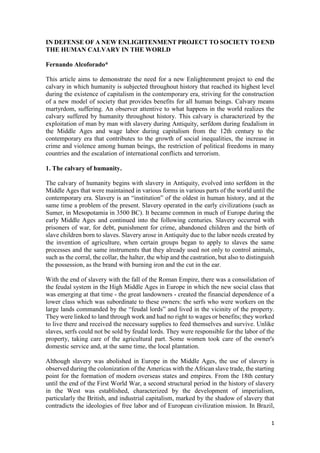1
IN DEFENSE OF A NEW ENLIGHTENMENT PROJECT TO SOCIETY TO END
THE HUMAN CALVARY IN THE WORLD
Fernando Alcoforado*
This article aims to demonstrate the need for a new Enlightenment project to end the
calvary in which humanity is subjected throughout history that reached its highest level
during the existence of capitalism in the contemporary era, striving for the construction
of a new model of society that provides benefits for all human beings. Calvary means
martyrdom, suffering. An observer attentive to what happens in the world realizes the
calvary suffered by humanity throughout history. This calvary is characterized by the
exploitation of man by man with slavery during Antiquity, serfdom during feudalism in
the Middle Ages and wage labor during capitalism from the 12th century to the
contemporary era that contributes to the growth of social inequalities, the increase in
crime and violence among human beings, the restriction of political freedoms in many
countries and the escalation of international conflicts and terrorism.
1. The calvary of humanity.
The calvary of humanity begins with slavery in Antiquity, evolved into serfdom in the
Middle Ages that were maintained in various forms in various parts of the world until the
contemporary era. Slavery is an “institution” of the oldest in human history, and at the
same time a problem of the present. Slavery operated in the early civilizations (such as
Sumer, in Mesopotamia in 3500 BC). It became common in much of Europe during the
early Middle Ages and continued into the following centuries. Slavery occurred with
prisoners of war, for debt, punishment for crime, abandoned children and the birth of
slave children born to slaves. Slavery arose in Antiquity due to the labor needs created by
the invention of agriculture, when certain groups began to apply to slaves the same
processes and the same instruments that they already used not only to control animals,
such as the corral, the collar, the halter, the whip and the castration, but also to distinguish
the possession, as the brand with burning iron and the cut in the ear.
With the end of slavery with the fall of the Roman Empire, there was a consolidation of
the feudal system in the High Middle Ages in Europe in which the new social class that
was emerging at that time - the great landowners - created the financial dependence of a
lower class which was subordinate to these owners: the serfs who were workers on the
large lands commanded by the “feudal lords” and lived in the vicinity of the property.
They were linked to land through work and had no right to wages or benefits; they worked
to live there and received the necessary supplies to feed themselves and survive. Unlike
slaves, serfs could not be sold by feudal lords. They were responsible for the labor of the
property, taking care of the agricultural part. Some women took care of the owner's
domestic service and, at the same time, the local plantation.
Although slavery was abolished in Europe in the Middle Ages, the use of slavery is
observed during the colonization of the Americas with the African slave trade, the starting
point for the formation of modern overseas states and empires. From the 18th century
until the end of the First World War, a second structural period in the history of slavery
in the West was established, characterized by the development of imperialism,
particularly the British, and industrial capitalism, marked by the shadow of slavery that
contradicts the ideologies of free labor and of European civilization mission. In Brazil,
 