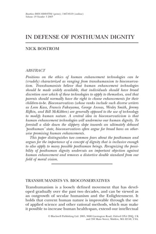 Blackwell Publishing Ltd.Oxford, UK and Malden, USABIOTBioethics0269-9702Blackwell Publishing Ltd. 20052005193202214Articles DEFENSE OF POSTHUMAN DIGNITYNICK
                                                                                                                           IN

BOSTROM




Bioethics ISSN 0269-9702 (print); 1467-8519 (online)
Volume 19 Number 3 2005




IN DEFENSE OF POSTHUMAN DIGNITY
NICK BOSTROM




ABSTRACT
Positions on the ethics of human enhancement technologies can be
(crudely) characterized as ranging from transhumanism to bioconserva-
tism. Transhumanists believe that human enhancement technologies
should be made widely available, that individuals should have broad
discretion over which of these technologies to apply to themselves, and that
parents should normally have the right to choose enhancements for their
children-to-be. Bioconservatives (whose ranks include such diverse writers
as Leon Kass, Francis Fukuyama, George Annas, Wesley Smith, Jeremy
Rifkin, and Bill McKibben) are generally opposed to the use of technology
to modify human nature. A central idea in bioconservativism is that
human enhancement technologies will undermine our human dignity. To
forestall a slide down the slippery slope towards an ultimately debased
‘posthuman’ state, bioconservatives often argue for broad bans on other-
wise promising human enhancements.
   This paper distinguishes two common fears about the posthuman and
argues for the importance of a concept of dignity that is inclusive enough
to also apply to many possible posthuman beings. Recognizing the possi-
bility of posthuman dignity undercuts an important objection against
human enhancement and removes a distortive double standard from our
ﬁeld of moral vision.




TRANSHUMANISTS VS. BIOCONSERVATIVES
Transhumanism is a loosely deﬁned movement that has devel-
oped gradually over the past two decades, and can be viewed as
an outgrowth of secular humanism and the Enlightenment. It
holds that current human nature is improvable through the use
of applied science and other rational methods, which may make
it possible to increase human health-span, extend our intellectual
                                 © Blackwell Publishing Ltd. 2005, 9600 Garsington Road, Oxford OX4 2DQ, UK
                                                                  and 350 Main Street, Malden, MA 02148, USA.
 