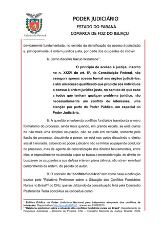 Estado do Paraná
_________________
PODER JUDICIÁRIO
ESTADO DO PARANÁ
COMARCA DE FOZ DO IGUAÇU
devidamente fundamentada, no sentido da densificação do acesso à jurisdição
e, principalmente, à ordem jurídica justa, por parte dos ocupantes do imóvel.
6. Como discorre Kazuo Watanabe1:
O princípio de acesso à justiça, inscrito
no n. XXXV do art. 5º, da Constituição Federal, não
assegura apenas acesso formal aos órgãos judiciários,
e sim um acesso qualificado que propicie aos indivíduos
o acesso à ordem jurídica justa, no sentido de que cabe
a todos que tenham qualquer problema jurídico, não
necessariamente um conflito de interesses, uma
atenção por parte do Poder Público, em especial do
Poder Judiciário.
8. A questão envolvendo conflitos fundiários transborda o mero
formalismo do processo, ainda mais quando, em grande escala, se está diante
de não mais uma simples ocupação, não se está em verdade, somente pela
ilusão do processo, discutindo a posse, se está nos autos discutindo o direito
social à moradia, cabendo ao poder judiciário não se limitar ao papel de condutor
do processo, mas de agente de concretização dos direitos fundamentais, entre
eles, e especialmente na decisão a que se busca a reconsideração, do direito de
buscarem os ocupantes a sua defesa e terem plena ciência, não só em eventual
cumprimento da ordem, do pedido do autor.
9. O conceito de "conflito fundiário" tem como base a definição
trazida pelo "Relatório Preliminar sobre a Situação dos Conflitos Fundiários
Rurais no Brasil"2 do CNJ, que se utilizando da conceituação feita pela Comissão
Pastoral da Terra conceitua os conceitua como:
1
Política Pública do Poder Judiciário Nacional para tratamento adequado dos conflitos de
interesses. Disponível em http://goo.gl/mf0WmP , acesso em 25/08/2015
2
"Relatório preliminar sobre a situação dos conflitos fundiários rurais no Brasil". Departamento de
Pesquisas Judiciárias – Diretoria de Projetos. CNJ – Conselho Nacional de Justiça. Brasília: 2009.
 