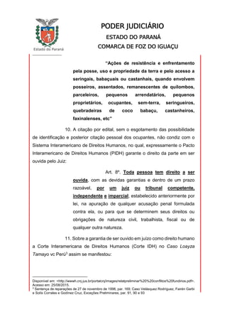 Estado do Paraná
_________________
PODER JUDICIÁRIO
ESTADO DO PARANÁ
COMARCA DE FOZ DO IGUAÇU
“Ações de resistência e enfrentamento
pela posse, uso e propriedade da terra e pelo acesso a
seringais, babaçuais ou castanhais, quando envolvem
posseiros, assentados, remanescentes de quilombos,
parceleiros, pequenos arrendatários, pequenos
proprietários, ocupantes, sem-terra, seringueiros,
quebradeiras de coco babaçu, castanheiros,
faxinalenses, etc”
10. A citação por edital, sem o esgotamento das possibilidade
de identificação e posterior citação pessoal dos ocupantes, não condiz com o
Sistema Interamericano de Direitos Humanos, no qual, expressamente o Pacto
Interamericano de Direitos Humanos (PIDH) garante o direito da parte em ser
ouvida pelo Juiz:
Art. 8º. Toda pessoa tem direito a ser
ouvida, com as devidas garantias e dentro de um prazo
razoável, por um juiz ou tribunal competente,
independente e imparcial, estabelecido anteriormente por
lei, na apuração de qualquer acusação penal formulada
contra ela, ou para que se determinem seus direitos ou
obrigações de natureza civil, trabalhista, fiscal ou de
qualquer outra natureza.
11. Sobre a garantia de ser ouvido em juízo como direito humano
a Corte Interamericana de Direitos Humanos (Corte IDH) no Caso Loayza
Tamayo vc Perú3 assim se manifestou:
Disponível em: <http://wwwh.cnj.jus.br/portalcnj/images/relatpreliminar%20%20conflitos%20fundirios.pdf>.
Acesso em: 25/08/2015.
3
Sentença de reparações de 27 de novembro de 1998, par. 169; Caso Velásquez Rodríguez, Fairén Garbi
e Solís Corrales e Godínez Cruz, Exceções Preliminares, par. 91, 90 e 93
 