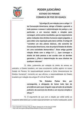 Estado do Paraná
_________________
PODER JUDICIÁRIO
ESTADO DO PARANÁ
COMARCA DE FOZ DO IGUAÇU
“[o] artigo 25, em relação com o artigo 1.1
da Convenção Americana, obriga o Estado a garantir a
toda pessoa o acesso à administração de justiça e, em
particular, a um recurso rápido e simples para
conseguir, entre outros resultados, que os responsáveis
pelas violações dos direitos humanos sejam julgados, e
para obter uma reparação pelo dano sofrido. O artigo 25
“constitui um dos pilares básicos, não somente da
Convenção Americana, mas do próprio Estado de direito
em uma sociedade democrática.”. Esse artigo guarda
relação direta com o artigo 8.1 (… )que consagra o
direito de toda pessoa a ser ouvida com as devidas
garantias (...)Para a determinação de seus direitos de
qualquer natureza”
12. Aliás, justamente por violação do direito de acesso ao
judiciário, o Estado brasileiro, em caso envolvendo conflito agrário no nosso
Estado do Paraná, foi responsabilizado perante a Corte Interamericana de
Direitos Humanos4, momento em que afirmou a responsabilidade do Estado
brasileiro por violação dos artigos 8º e 25 do Pacto IDH:
“Os Estados Partes têm, por
conseguinte, a obrigação de tomar todo tipo de
providência para que ninguém seja privado da proteção
judicial e do exercício do direito a um recurso simples e
eficaz.”5
13. O argumento de que com a citação por edital serão os
invasores defendidos por curador especial também se mostra inadequado, posto
4
Caso Sebastião Camargo Filho Vs Brasil, sentença de 19 de março de 2009
5
http://cidh.oas.org/annualrep/2009port/Brasil12310port.htm#_ftnref58
 