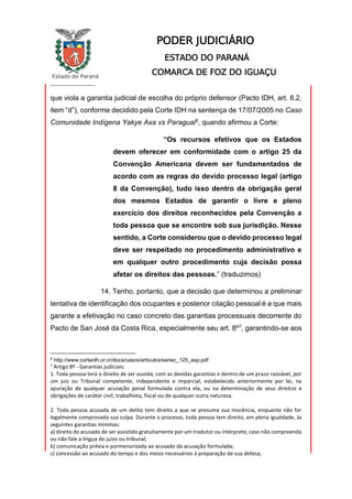 Estado do Paraná
_________________
PODER JUDICIÁRIO
ESTADO DO PARANÁ
COMARCA DE FOZ DO IGUAÇU
que viola a garantia judicial de escolha do próprio defensor (Pacto IDH, art. 8.2,
item “d”), conforme decidido pela Corte IDH na sentença de 17/07/2005 no Caso
Comunidade Indígena Yakye Axa vs Paraguai6, quando afirmou a Corte:
“Os recursos efetivos que os Estados
devem oferecer em conformidade com o artigo 25 da
Convenção Americana devem ser fundamentados de
acordo com as regras do devido processo legal (artigo
8 da Convenção), tudo isso dentro da obrigação geral
dos mesmos Estados de garantir o livre e pleno
exercício dos direitos reconhecidos pela Convenção a
toda pessoa que se encontre sob sua jurisdição. Nesse
sentido, a Corte considerou que o devido processo legal
deve ser respeitado no procedimento administrativo e
em qualquer outro procedimento cuja decisão possa
afetar os direitos das pessoas.” (traduzimos)
14. Tenho, portanto, que a decisão que determinou a preliminar
tentativa de identificação dos ocupantes e posterior citação pessoal é a que mais
garante a efetivação no caso concreto das garantias processuais decorrente do
Pacto de San José da Costa Rica, especialmente seu art. 8º7, garantindo-se aos
6
http://www.corteidh.or.cr/docs/casos/articulos/seriec_125_esp.pdf
7
Artigo 8º - Garantias judiciais:
1. Toda pessoa terá o direito de ser ouvida, com as devidas garantias e dentro de um prazo razoável, por
um juiz ou Tribunal competente, independente e imparcial, estabelecido anteriormente por lei, na
apuração de qualquer acusação penal formulada contra ela, ou na determinação de seus direitos e
obrigações de caráter civil, trabalhista, fiscal ou de qualquer outra natureza.
2. Toda pessoa acusada de um delito tem direito a que se presuma sua inocência, enquanto não for
legalmente comprovada sua culpa. Durante o processo, toda pessoa tem direito, em plena igualdade, às
seguintes garantias mínimas:
a) direito do acusado de ser assistido gratuitamente por um tradutor ou intérprete, caso não compreenda
ou não fale a língua do juízo ou tribunal;
b) comunicação prévia e pormenorizada ao acusado da acusação formulada;
c) concessão ao acusado do tempo e dos meios necessários à preparação de sua defesa;
 