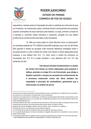 Estado do Paraná
_________________
PODER JUDICIÁRIO
ESTADO DO PARANÁ
COMARCA DE FOZ DO IGUAÇU
requeridos o acesso prévio à imputação do autor e evitando-se a formula de que
os invasores, na maioria das vezes, somente tomam conhecimento do processo
quando arrancados de seus barracos pelo Estado, ou seja, primeiro cumpre-se
a decisão e, somente nesse momento o requerido, atingido em sua esfera
jurídica toma conhecimento dos fatos a ele imputados.
15. Não por outra razão no Caso Barreto Leiva vs Venezuela8,
em sentença datada de 17/11/2009 a Corte IDH entendeu que o art. 8.2 do Pacto
IDH garante o direito ao acusado (não havendo diferença ontológica entre o
acusado penal e o civil) o direito de contar com tempo e meios adequados para
preparar a sua defesa (Art. 8.2, “c”), bem como o direito de conhecer as
acusações (Art. 8.2 “b”) e poder escolher o seu defensor (Art. 8.2 “d”). Na
sentença foi dito:
“Um desses direitos fundamentais é o direito
de contar com tempo os meios adequados para preparar a
defesa, previsto no artigo 8.2.c da Convenção, que obriga o
Estado a permitir o acesso ao acusado do conhecimento do
o processo instaurado contra ele. Deve também ser
respeitado o princípio do contraditório, garantindo que a
intervenção na análise da prova.
d) direito do acusado de defender-se pessoalmente ou de ser assistido por um defensor de sua escolha e
de comunicar-se, livremente e em particular, com seu defensor;
e) direito irrenunciável de ser assistido por um defensor proporcionado pelo Estado, remunerado ou não,
segundo a legislação interna, se o acusado não se defender ele próprio, nem nomear defensor dentro do
prazo estabelecido pela lei;
f) direito da defesa de inquirir as testemunhas presentes no Tribunal e de obter o comparecimento, como
testemunhas ou peritos, de outras pessoas que possam lançar luz sobre os fatos;
g) direito de não ser obrigada a depor contra si mesma, nem a confessar-se culpada; e
h) direito de recorrer da sentença a juiz ou tribunal superior.
3. A confissão do acusado só é válida se feita sem coação de nenhuma natureza.
4. O acusado absolvido por sentença transitada em julgado não poderá ser submetido a novo processo
pelos mesmos fatos.
5. O processo penal deve ser público, salvo no que for necessário para preservar os interesses da justiça.
8
http://d2kefwu52uvymq.cloudfront.net/uploads/2011/12/seriec_206_esp1.pdf
 
