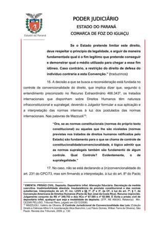 Estado do Paraná
_________________
PODER JUDICIÁRIO
ESTADO DO PARANÁ
COMARCA DE FOZ DO IGUAÇU
Se o Estado pretende limitar este direito,
deve respeitar o princípio da legalidade, e arguir de maneira
fundamentada qual é o fim legítimo que pretende conseguir
e demonstrar qual o médio utilizado para chegar a esse fim
idôneo. Caso contrário, a restrição do direito de defesa do
indivíduo contraria a esta Convenção.” (traduzimos)
16. A decisão a que se busca a reconsideração está fundada no
controle de convencionalidade do direito, que implica dizer que, segundo o
entendimento preconizado no Recurso Extraordinário 466.3439, os tratados
internacionais que disponham sobre Direitos Humanos têm natureza
infraconstitucional e supralegal, devendo o Julgador formular a sua aplicação e
a interpretação das normas internas à luz dos postulados das normas
internacionais. Nas palavras de Mazzuoli10:
“Ora, se as normas constitucionais (normas do próprio texto
constitucional) ou aquelas que lhe são niveladas (normas
previstas nos tratados de direitos humanos ratificados pelo
Estado) são fundamento para o que se chama de controle de
constitucionalidade/convencionalidade, é lógico admitir que
as normas supralegais também são fundamento de algum
controle. Qual Controle? Evidentemente, o de
supralegalidade.”
17. No caso, não se está declarando a (in)convencionalidade do
art. 231 do CPC/73, mas sim firmando a interpretação, à luz do art. 8º do Pacto
9
EMENTA: PRISÃO CIVIL. Depósito. Depositário infiel. Alienação fiduciária. Decretação da medida
coercitiva. Inadmissibilidade absoluta. Insubsistência da previsão constitucional e das normas
subalternas. Interpretação do art. 5º, inc. LXVII e §§ 1º, 2º e 3º, da CF, à luz do art. 7º, § 7, da
Convenção Americana de Direitos Humanos (Pacto de San José da Costa Rica). Recurso improvido.
Julgamento conjunto do RE nº 349.703 e dos HCs nº 87.585 e nº 92.566. É ilícita a prisão civil de
depositário infiel, qualquer que seja a modalidade do depósito. (STF, RE 466343, Relator(a): Min.
CEZAR PELUSO, Tribunal Pleno, julgado em 03/12/2008)
10
MAZZUOLI, Valério de Oliveira. O Controle Jurisdicional da Convencionalidade das Leis (Coleção
Direito e Ciências Afins V.4./coordenação Alice Bianchini, Luiz Flávio Gomes, Willian Terra de Oliveira). São
Paulo: Revista dos Tribunais, 2009, p. 130
 