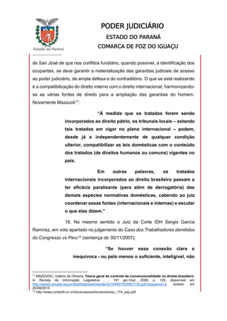 Estado do Paraná
_________________
PODER JUDICIÁRIO
ESTADO DO PARANÁ
COMARCA DE FOZ DO IGUAÇU
de San José de que nos conflitos fundiário, quando possível, a identificação dos
ocupantes, se deve garantir a materialização das garantias judiciais de acesso
ao poder judiciário, de ampla defesa e do contraditório. O que se está realizando
é a compatibilização do direito interno com o direito internacional, harmonizando-
se as várias fontes de direito para a ampliação das garantias do homem.
Novamente Mazzuoli11:
“À medida que os tratados forem sendo
incorporados ao direito pátrio, os tribunais locais – estando
tais tratados em vigor no plano internacional – podem,
desde já e independentemente de qualquer condição
ulterior, compatibilizar as leis domésticas com o conteúdo
dos tratados (de direitos humanos ou comuns) vigentes no
país.
Em outras palavras, os tratados
internacionais incorporados ao direito brasileiro passam a
ter eficácia paralisante (para além de derrogatória) das
demais espécies normativas domésticas, cabendo ao juiz
coordenar essas fontes (internacionais e internas) e escutar
o que elas dizem.”
18. No mesmo sentido o Juiz da Corte IDH Sergio García
Ramírez, em voto apartado no julgamento do Caso dos Trabalhadores demitidos
do Congresso vs Peru12 (sentença de 30/11/2007):
“Se houver essa conexão clara e
inequívoca - ou pelo menos o suficiente, inteligível, não
11
MAZZUOLI, Valério de Oliveira. Teoria geral do controle de convencionalidade no direito brasileiro.
In Revista de Informação Legislativa , . 181 jan./mar. 2009, p. 129, disponível em
http://www2.senado.leg.br/bdsf/bitstream/handle/id/194897/000861730.pdf?sequence=3, acesso em
25/08/2015
12
http://www.corteidh.or.cr/docs/casos/articulos/seriec_174_esp.pdf
 
