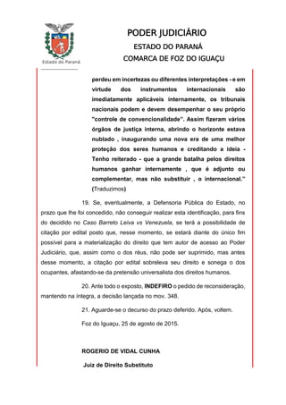 Estado do Paraná
_________________
PODER JUDICIÁRIO
ESTADO DO PARANÁ
COMARCA DE FOZ DO IGUAÇU
perdeu em incertezas ou diferentes interpretações - e em
virtude dos instrumentos internacionais são
imediatamente aplicáveis internamente, os tribunais
nacionais podem e devem desempenhar o seu próprio
"controle de convencionalidade”. Assim fizeram vários
órgãos de justiça interna, abrindo o horizonte estava
nublado , inaugurando uma nova era de uma melhor
proteção dos seres humanos e creditando a ideia -
Tenho reiterado - que a grande batalha pelos direitos
humanos ganhar internamente , que é adjunto ou
complementar, mas não substituir , o internacional.”
(Traduzimos)
19. Se, eventualmente, a Defensoria Pública do Estado, no
prazo que lhe foi concedido, não conseguir realizar esta identificação, para fins
do decidido no Caso Barreto Leiva vs Venezuela, se terá a possibilidade de
citação por edital posto que, nesse momento, se estará diante do único fim
possível para a materialização do direito que tem autor de acesso ao Poder
Judiciário, que, assim como o dos réus, não pode ser suprimido, mas antes
desse momento, a citação por edital sobreleva seu direito e sonega o dos
ocupantes, afastando-se da pretensão universalista dos direitos humanos.
20. Ante todo o exposto, INDEFIRO o pedido de reconsideração,
mantendo na íntegra, a decisão lançada no mov. 348.
21. Aguarde-se o decurso do prazo deferido. Após, voltem.
Foz do Iguaçu, 25 de agosto de 2015.
ROGERIO DE VIDAL CUNHA
Juiz de Direito Substituto
 