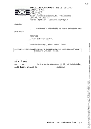 fls. 2

TRIBUNAL DE JUSTIÇA DO ESTADO DE SÃO PAULO
COMARCA de Assis
FORO DE ASSIS
3ª VARA CÍVEL
Rua Dr. Lycio Brandão de Camargo, 50, . - Vila Clementina
CEP: 19802-300 - Assis - SP
Telefone: (18) 3322-6011 - E-mail: assis3cv@tjsp.jus.br
requerido.
3.

Aguarde-se o recolhimento das custas processuais pela

parte autora.
Intimem-se.

Juiz(a) de Direito: Dr(a). Andre Gustavo Livonesi
DOCUMENTO ASSINADO DIGITALMENTE NOS TERMOS DA LEI 11.419/2006, CONFORME
IMPRESSÃO À MARGEM DIREITA

CARTÓRIO
Aos ____ de ____________ de 2014, recebo esses autos do MM. Juiz Substituto Dr.
André Gustavo Livonesi. Eu ____________ ________, subscrevi.

Processo nº 1001132-46.2014.8.26.0047 - p. 2

Este documento foi assinado digitalmente por ANDRE GUSTAVO LIVONESI.
Se impresso, para conferência acesse o site https://esaj.tjsp.jus.br/esaj, informe o processo 1001132-46.2014.8.26.0047 e o código 81E8D.

Assis, 24 de fevereiro de 2014.

 