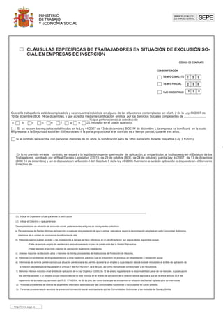 CLÁUSULAS ESPECÍFICAS DE TRABAJADORES EN SITUACIÓN DE EXCLUSIÓN 	
SOCIAL, VÍCTIMAS DE VIOLENCIA DE GÉNERO , VÍCTIMAS DE TERRORISMO
Ó VICTIMAS DE TRATA DE SERES HUMANOS
												 FIJO DISCONTINUO
TIEMPO COMPLETO 1 5 0
TIEMPO PARCIAL 2 5 0
CON BONIFICACIÓN
0
3 5
A) Que el/la trabajador/a está desempleado/a y se encuentra incluido/a en alguna de las situaciones contempladas en la Ley 43/2006 dE 29 de
diciembre (BOE 30 de diciembre), (artículo 2 apartado 5) y disposición adicional segunda, modificada por la disposición adicional 3ª de la Ley 44/2007,
de 13 de diciembre y que acredita mediante certificación emitida por los Servicios Sociales competentes de ................................ 	 .......................
......................(1) que perteneciendo al colectivo de : a b c d e f g h (2) , recogido en el art. 2.1 de la Ley
44/2007.( B.O.E. de 14 de diciembre )
		 SI NO ha finalizado un contrato de trabajo en una empresa de inserción social durante los 12 meses anteriores
B) Que el /la trabajador/a tiene acreditada por....................................................................................................................................(1)
la condición contemplada en el artículo 2.4 de la Ley 43/2006, de 29 de diciembre(BOEde 30 de diciembre). Marque con una X lo que corresponda.
	 Personas incluidas en el ámbito de aplicación de la L.O.1/2004. ( B.O.E. de 29 de diciembre de 2004 )
		
	 Personas incluidas en el ámbito de aplicación de la Ley 27/2003. ( B.O.E. de 1 de agosto de 2003 )
C) Que el/la trabajador/a tiene acreditada la condición contemplada en el artículo 2.4 bis de la ley 43/2006,de 29 de diciembre (BOE 30 de 	
diciembre),modificada por la Ley 3/2012 de 6 de julio, ( BOE de 7 de julio ).
D) Que el/la trabajador/a tiene acreditada la condición contemplada en el art. 2.4 ter de la Ley 43/2006, de 29 de diciembre (BOE 30 de 	
diciembre) modificada por la Ley 26./2015 de 28 de julio (BOE de 29 de julio )
En lo no previsto en este contrato, se estará a la legislación vigente que resulte de aplicación, y en particular, a lo dispuesto en el Estatuto de los
Trabajadores, aprobado por el Real Decreto Legislativo 2/2015, de 23 de octubre (BOE. de 24 de octubre) y en la Ley 43/2006 de 29 de diciembre
(BOE 30 de diciembre) y en la Ley 3/2012 de 6 de julio ( BOE de 7 de julio ). Asimismo le será de aplicación lo dispuesto en el Convenio Colectivo
de..................................................................................................................................................................
Desempleados/as en situación de exclusión social, pertenecientes a alguno de los siguientes colectivos:
a) Perceptores/as de Rentas Mínimas de Inserción, o cualquier otra prestación de igual o similar naturaleza, según la denominación adoptada en cada Comunidad Autónoma,miembros de la 	
unidad de convivencia beneficiarios de ella.
b) Personas que no puedan acceder a las prestaciones a las que se hace referencia en el párrafo anterior, por alguna de las siguientes causas:
	 - Falta de período exigido de residencia o empadronamiento, o para la constitución de la Unidad Perceptora.
	 - Haber agotado el período máximo de percepción legalmente establecido.
c) Jóvenes mayores de dieciocho años y menores de treinta, procedentes de Instituciones de Protección de Menores.
d) Personas con problemas de drogodependencia u otros trastornos adictivos que se encuentren en procesos de rehabilitación o reinserción social.
e) Internos/as de centros penitenciarios cuya situación penitenciaria les permita acceder a un empleo y cuya relación laboral no esté incluida en el ámbito de aplicación de la relación laboral 	
especial regulada en el artículo 1 del RD 782/2001, de 6 de julio, así como liberados/as condicionales y ex- reclusos/as.
f) Menores internos incluidos en el ámbito de aplicación de la Ley Orgánica 5/2000, de 12 de enero, reguladora de la responsabilidad penal de los menores, cuya situación les permita acceder 	
a un empleo y cuya relación laboral no esté incluida en el ámbito de aplicación de la relación laboral especial a que se refiere el artículo 53.4 del reglamento de la citada Ley, aprobado por 	
R.D. 1774/2004, de 30 de julio, así como los/as que se encuentren en situación de libertad vigilada y los ex-internos/as.
g) Personas procedentes de centros de alojamiento alternativo autorizado por las Comunidades Autónomas y las ciudades de Ceuta y Melilla.
h) Personas procedentes de servicios de prevención e inserción social autorizados/as por las Comunidades Autónomas y las ciudades de Ceuta y Melilla.
(1) Indicar el Organismo oficial que emite la certificación
(2) Indicar el Colectivo a que pertenece
	
http://www.sepe.es
 