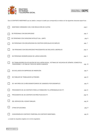 Que el CONTRATO INDEFINIDO que se celebra (marque la casilla que corresponda) se realiza con las siguientes cláusulas específicas: :
INDEFINIDO ORDINARIO CON O SIN REDUCCIÓN DE CUOTAS pág 4 		
				
DE PERSONAS CON DISCAPACIDAD pág 5
DE PERSONAS CON CAPACIDAD INTELECTUAL L,MITE	 pág 6 	
DE PERSONAS CON DISCAPACIDAD EN CENTROS ESPECIALES DE EMPLEO pág 7		
		
DE PERSONAS CON DISCAPACIDAD PROCEDENTES DE ENCLAVES LABORALES pág 8		
		
DE PERSONAS DESEMPLEADAS DE LARGA DURACIÓN 	 pág 9		
						
	
DE TRABAJADORES EN SITUACIÓN DE EXCLUSIÓN SOCIAL, VÍCTIMAS DE VIOLENCIA DE GÉNERO, DOMESTICA, 	 	
TERRORISMO Y VÍCTIMA DE TRATA DE SERES HUMANOS. pág 10		
			
DE EXCLUIDOS EN EMPRESAS DE INSERCIÓN.	 pág 11		
					
DE FAMILIAR DE TRABAJADOR AUTÓNOMO. 	 pág 12		
				
DE MAYORES DE 52 AÑOS BENEFICIARIOS DE SUBSIDIOS POR DESEMPLEO. pág 13 		
			
PROCEDENTE DE UN CONTRATO PARA LA FORMACIÓN Y EL APRENDIZAJE DE ETT. 	 pág 14		
					
PROCEDENTE DE UN CONTRATO EN PRÁCTICAS DE ETT. 	 pág 15		
	
DEL SERVICIO DEL HOGAR FAMILIAR.. 	 pág 16		
				
OTRAS SITUACIONES. pág 17		
		
CONVERSIÓN DE CONTRATO TEMPORAL EN CONTRATO INDEFINIDO.. pág 18		
					
y cumple los requisitos exigidos en la norma reguladora
http/www.sepe.es
 
