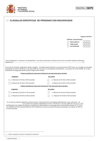 TIEMPO COMPLETO
CÓDIGO DE CONTRATO
1 3 0
TIEMPO PARCIAL 2 3 0
PERSONAS CON DISCAPACIDAD
0
3 3
											 	 FIJO DISCONTINUO
Que el trabajador/a , es persona con discapacidad, y que tiene reconocida la condición de tal como se acredita mediante certificación
expedida por :..........................................................................................................................................................................................(1)
En el caso de contratos celebrados a tiempo completo, la empresa tendrá derecho a una subvención de 3.907 euros, si se cumplen los requisitos
establecidos en el R.D.1451/83 de 11 de mayo (BOE de 4 de junio) y a las siguientes bonificaciones, de acuerdo con la ley 43/2006, en la cuota
empresarial a la Seguridad Social durante la vigencia del contrato:
TRABAJADORES/AS DISCAPACITADOS/AS SIN DISCAPACIDAD SEVERA
HOMBRES MUJERES
a) Menores de 45 años 4.500 euros/año a) Menores de 45 años 5.350 euros/año
b) Mayores de 45 años 5.700 euros/año b) Mayores de 45 años 5.700 euros/año
TRABAJADORES/AS DISCAPACITADOS/AS CON DISCAPACIDAD SEVERA
HOMBRES MUJERES
a) Menores de 45 años 5.100 euros/año a) Menores de 45 años 5.950 euros/año
b) Mayores de 45 años 6.300 euros/año b) Mayores de 45 años 6.300 euros/año
En el caso de contratos celebrados a tiempo parcial o fijos discontinuos, la empresa tendrá derecho a una subvención de........... 		
.......................................... si se cumplen los requisitos establecidos en el R.D. 1451/83 de 11 de mayo (BOE de 4 de junio) y a las
bonificaciones que resulten de aplicar a la prevista para cada colectivo un porcentaje igual al de la jornada pactada, art. 2.7 de la
Ley 43/2006, de 29 de diciembre (BOE de 30 de diciembre), al que se le sumará 30 puntos porcentuales, sin superar el 100% de
la cuantía prevista.
		 CLÁUSULAS ESPECÍFICAS DE PERSONAS CON DISCAPACIDAD
(1) Indicar el organismo oficial que ha expedido la certificación
http://www..sepe.es
	
 