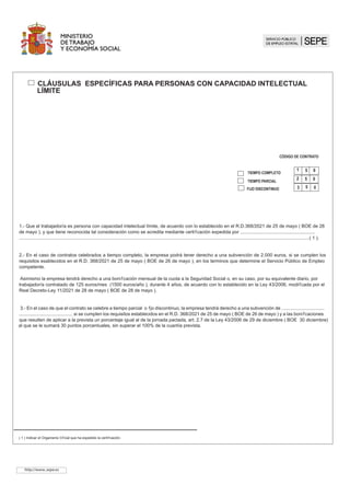 TIEMPO COMPLETO
CÓDIGO DE CONTRATO
1 5 0
TIEMPO PARCIAL
2 5 0
0
3 5
												
								
		
CLÁUSULAS ESPECÍFICAS PARA PERSONAS CON CAPACIDAD INTELECTUAL 	
LÍMITE
Asimismo la empresa tendrá derecho a una bonificación mensual de la cuota a la Seguridad Social o, en su caso, por su equivalente diario, por
trabajador/a contratado de 125 euros/mes (1500 euros/año ), durante 4 años, de acuerdo con lo establecido en la Ley 43/2006, modificada por el
Real Decreto-Ley 11/2021 de 28 de mayo ( BOE de 28 de mayo ).
http://www..sepe.es
FIJO DISCONTINUO
1.- Que el trabajador/a es persona con capacidad intelectual límite, de acuerdo con lo establecido en el R.D.368/2021 de 25 de mayo ( BOE de 2
de mayo ), y que tiene reconocida tal consideración como se acredita mediante certificación expedida por 
( 1 ).
2.- En el caso de contratos celebrados a tiempo completo, la empresa podrá tener derecho a una subvención de 2000 euros, si se cumplen los
requisitos esablecidos en el R.D. 368/2021 de 25 de mayo ( BOE de 2 de mayo ), en los terminos que determine el Servicio Público de Empleo
competente.
.- En el caso de que el contrato se celebre a tiempo parcial o fijo discontinuo, la empresa tendrá derecho a una subvención de .................................
......................................... si se cumplen los requisitos establecidos en el R.D. 368/2021 de 25 de mayo  BOE de 2 de mayo ) y a las bonificaciones
que resulten de aplicar a la prevista un porcentaje igual al de la jornada pactada, art. 2.7 de la Ley 43/2006 de 29 de diciembre %2(GLFLHPEUH 