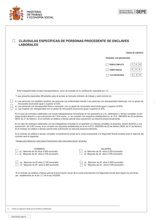 CLÁUSULAS ESPECÍFICAS DE PERSONAS CON DISCAPACIDAD EN CENTROS
ESPECIALES DE EMPLEO
TIEMPO PARCIAL
CÓDIGO DE CONTRATO
TIEMPO COMPLETO
M
D
Y
SERVICIOPÚBLICO
DE EMPLEO ESTATAL
2 5 0
1 5 0
FIJO DISCONTINUO
3 5 0
(1 ) Indicar el organismo competente.
(2 ) No podrá exceder de 6 meses.
(3 ) Las condiciones del período de adaptación al trabajo serán las determinadas, en su caso por el equipo Multiprofesional.
El trabajador/a tiene reconocida la condición de persona con discapacidad como se acredita con la resolución/ certificación expedida por :
............................................................................................................................ ..........................................................................................(1)
Se establece un período de adaptación al trabajo que a su vez tendrá el carácter de período de prueba de (2) ...................................... en las
condiciones siguientes ................................................................................................................................................................(3)
Para lograr la adecuación del puesto de trabajo a las características del/de la trabajador/a, la empresa se compromete a realizar las siguientes
adaptaciones al puesto de trabajo........................................................................... y/o en caso de que el contrato sea a domicilio se realizarán
los servicios de ajuste de personal y social siguientes ...........................................................................................................................................
...............................................................................................................................................................................................................................
.
Los centros especiales de empleo que contraten indefinidamente a personas con discapacidad, tendrán derecho durante toda la vigencia del
contrato, a las bonificaciones del 100 por 100 de la cuota empresarial a la Seguridad Social, incluidas las de accidente de trabajo y enfermedad
profesional y las cuotas de recaudación conjunta .
http://www.sepe.es
 