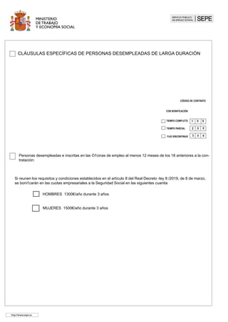 CLÁUSULAS ESPECÍFICAS DE PERSONAS PROCEDENTE DE ENCLAVES
LABORALES 	
TIEMPO COMPLETO
CÓDIGO DE CONTRATO
1 3 0
TIEMPO PARCIAL 2 3 0
PERSONAS CON DISCAPACIDAD
0
3 3
												 FIJO DISCONTINUO
El/la trabajador/adel enclave discapacitado/a, como se acredita en la certificación expedida por (1).............................................................
............................................................................................................................................................................................................................
	 Y que presenta especiales dificultades para el acceso al mercado ordinario de trabajo y está incluido en:
a ) Las personas con parálisis cerebral, las personas con enfermedad mental o las personas con discapacidad intelectual, con un grado de 	
minusvalía reconocido igual o superior al 33%.
b) Las personas con discapacidad física o sensorial, con un grado de minusvalía reconocido igual o superior al 65%.
c) Las mujeres con discapacidad con un grado de minusvalía reconocido igual o superior al 33%.
En el caso de contratos celebrados con los/as trabajadores/as incluidos/as en los apartados a) y b), celebrados a tiempo completo, la em-
presa tendrá derecho a una subvención de 7.814 euros, si se cumplen los requisitos establecidos en el R.D. 290/2004 de 20 de febrero
(BOE de 21 de febrero). Si el contrato se celebra a tiempo parcial esta subvención se reducirá proporcionalmente,
En el caso de contratos celebrados con las trabajadoras incluidas en el apartado c) a tiempo completo, la empresa tendrá derecho a una
subvención de 3.907 euros, si se cumplen los requisitos establecidos en el en el R.D. 290/2004 de 20 de febrero (BOE de 21 de febrero).
Si el contrato se celebra a tiempo parcial esta subvención se reducirá proporcionalmente,
Si el contrato se celebra a tiempo completo, la bonificación anual de la cuota empresarial a la Seguridad Social durante toda la vigencia del
contrato será la siguiente:
TRABAJADORES/AS DISCAPACITADOS/AS SIN DISCAPACIDAD SEVERA
HOMBRES MUJERES
a) Menores de 45 años 4.500 euros/año a) Menores de 45 años 5.350 euros/año
b) Mayores de 45 años 5.700 euros/año b) Mayores de 45 años 5.700 euros/año
1) Indicar el organismo oficial que ha emitido la certificación .
Si el contrato se celebra a tiempo parcial la bonificación anual de la cuota empresarial a la Seguridad Social será según los porcenta-	
jes 	establecidos en el art. 2.7 de la ley 43/2006.
	
a) Menores de 45 años 5.100 euros/año a) Menores de 45 años 5.950 euros/año
b) Mayores de 45 años 6.300 euros/año b) Mayores de 45 años 6.300 euros/año
http://www..sepe.es
 