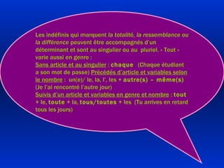 Les indéfinis qui marquent  la totalité, la ressemblance ou la différence  peuvent être accompagnés d’un déterminant et sont au singulier ou au  pluriel. « Tout » varie aussi en genre : Sans article et au singulier  :  chaque  (Chaque étudiant a son mot de passe)  Précédés d’article et variables selon le nombre  :  un(e)/ le, la, l’, les +  autre(s) – même(s)  (Je l’ai rencontré l’autre jour) Suivis d’un article et variables en genre et nombre  :  tout  + le,  toute  + la,  tous/toutes  + les  (Tu arrives en retard tous les jours) 