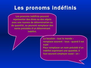Les pronoms indéfinis Les pronoms indéfinis peuvent représenter des êtres ou des objets avec une nuance de détermination ou de quantité, ou peuvent remplacer des noms précédés d’un déterminant indéfini. La locution « tout le monde » remplace souvent « tous » quand il est sujet Pour remplacer un nom précédé d’un indéfini exprimant une quantité, il faut souvent employer aussi « en » 