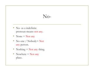 No-
• No- as a indefinite
pronoun means not any.
• None = Not any
• No one / Nobody= Not
any person.
• Nothing = Not any thing.
• Nowhere = Not any
place.
 