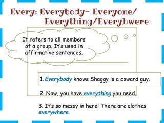 Every: Everybody- Everyone/
Everything/Everyhwere
1.Everybody knows Shaggy is a coward guy.
It refers to all members
of a group. It’s used in
affirmative sentences.
3. It’s so messy in here! There are clothes
everywhere.
2. Now, you have everything you need.
 