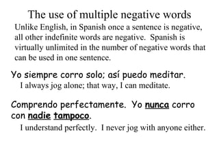 Yo siempre corro solo; así puedo meditar.
The use of multiple negative words
Unlike English, in Spanish once a sentence is negative,
all other indefinite words are negative. Spanish is
virtually unlimited in the number of negative words that
can be used in one sentence.
I always jog alone; that way, I can meditate.
Comprendo perfectamente. Yo nunca corro
con nadie tampoco.
I understand perfectly. I never jog with anyone either.
 