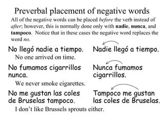 No llegó nadie a tiempo. Nadie llegó a tiempo.
No fumamos cigarrillos
nunca.
Nunca fumamos
cigarrillos.
No me gustan las coles
de Bruselas tampoco.
Tampoco me gustan
las coles de Bruselas.
Preverbal placement of negative words
All of the negative words can be placed before the verb instead of
after; however, this is normally done only with nadie, nunca, and
tampoco. Notice that in these cases the negative word replaces the
word no.
No one arrived on time.
We never smoke cigarettes.
I don’t like Brussels sprouts either.
 
