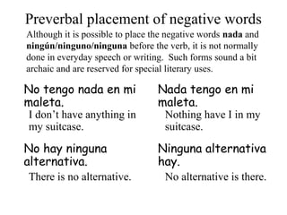 No tengo nada en mi
maleta.
Nada tengo en mi
maleta.
No hay ninguna
alternativa.
Ninguna alternativa
hay.
Preverbal placement of negative words
Although it is possible to place the negative words nada and
ningún/ninguno/ninguna before the verb, it is not normally
done in everyday speech or writing. Such forms sound a bit
archaic and are reserved for special literary uses.
I don’t have anything in
my suitcase.
Nothing have I in my
suitcase.
There is no alternative. No alternative is there.
 