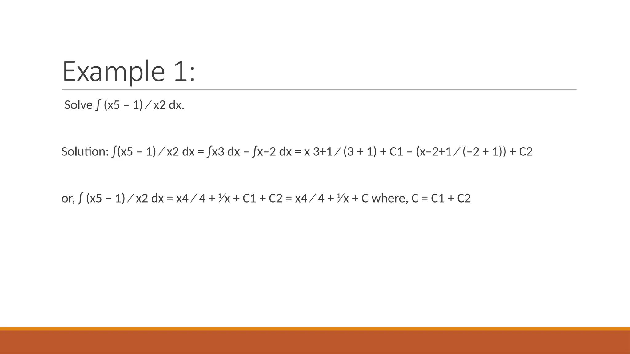 Example 1:
Solve ∫ (x5 – 1) ⁄ x2 dx.
Solution: ∫(x5 – 1) ⁄ x2 dx = ∫x3 dx – ∫x–2 dx = x 3+1 ⁄ (3 + 1) + C1 – (x–2+1 ⁄ (–2 + 1)) + C2
or, ∫ (x5 – 1) ⁄ x2 dx = x4 ⁄ 4 + 1⁄x + C1 + C2 = x4 ⁄ 4 + 1⁄x + C where, C = C1 + C2
 