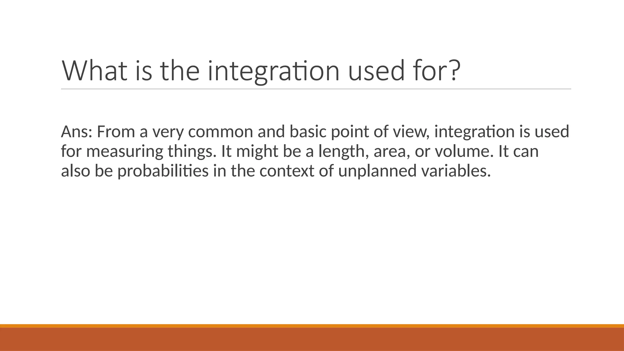 What is the integration used for?
Ans: From a very common and basic point of view, integration is used
for measuring things. It might be a length, area, or volume. It can
also be probabilities in the context of unplanned variables.
 