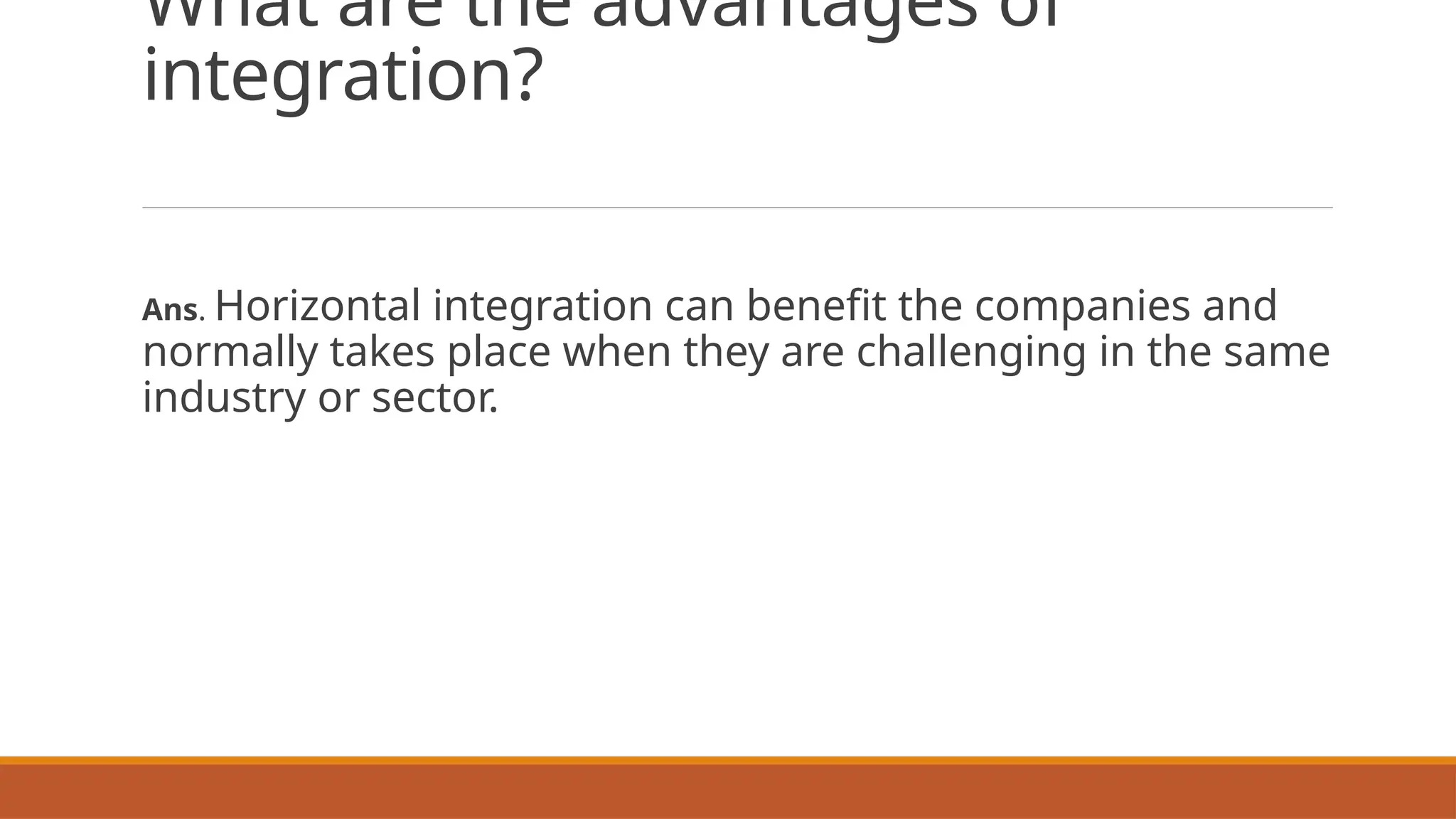 What are the advantages of
integration?
Ans. Horizontal integration can benefit the companies and
normally takes place when they are challenging in the same
industry or sector.
 