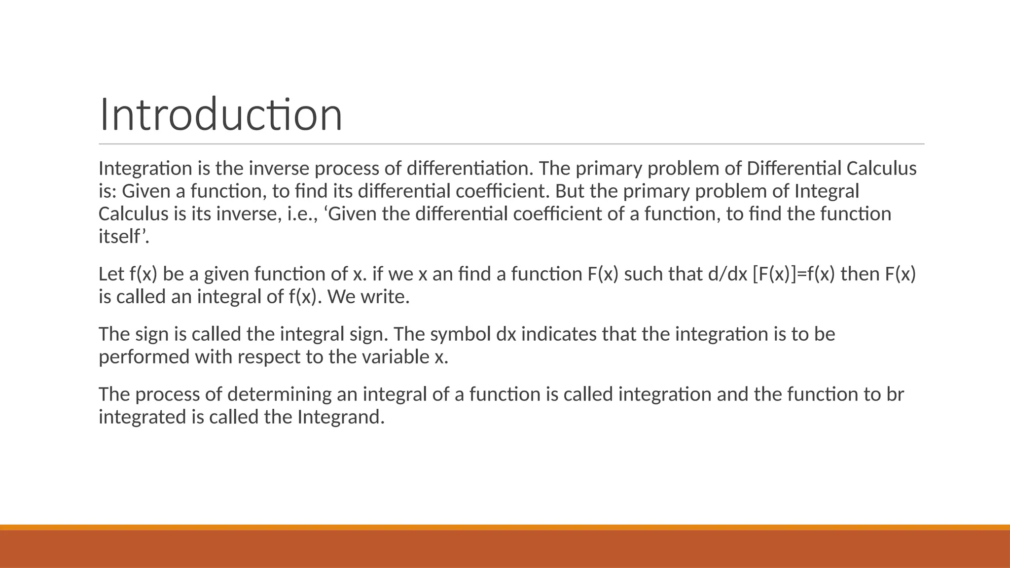 Introduction
Integration is the inverse process of differentiation. The primary problem of Differential Calculus
is: Given a function, to find its differential coefficient. But the primary problem of Integral
Calculus is its inverse, i.e., ‘Given the differential coefficient of a function, to find the function
itself’.
Let f(x) be a given function of x. if we x an find a function F(x) such that d/dx [F(x)]=f(x) then F(x)
is called an integral of f(x). We write.
The sign is called the integral sign. The symbol dx indicates that the integration is to be
performed with respect to the variable x.
The process of determining an integral of a function is called integration and the function to br
integrated is called the Integrand.
 