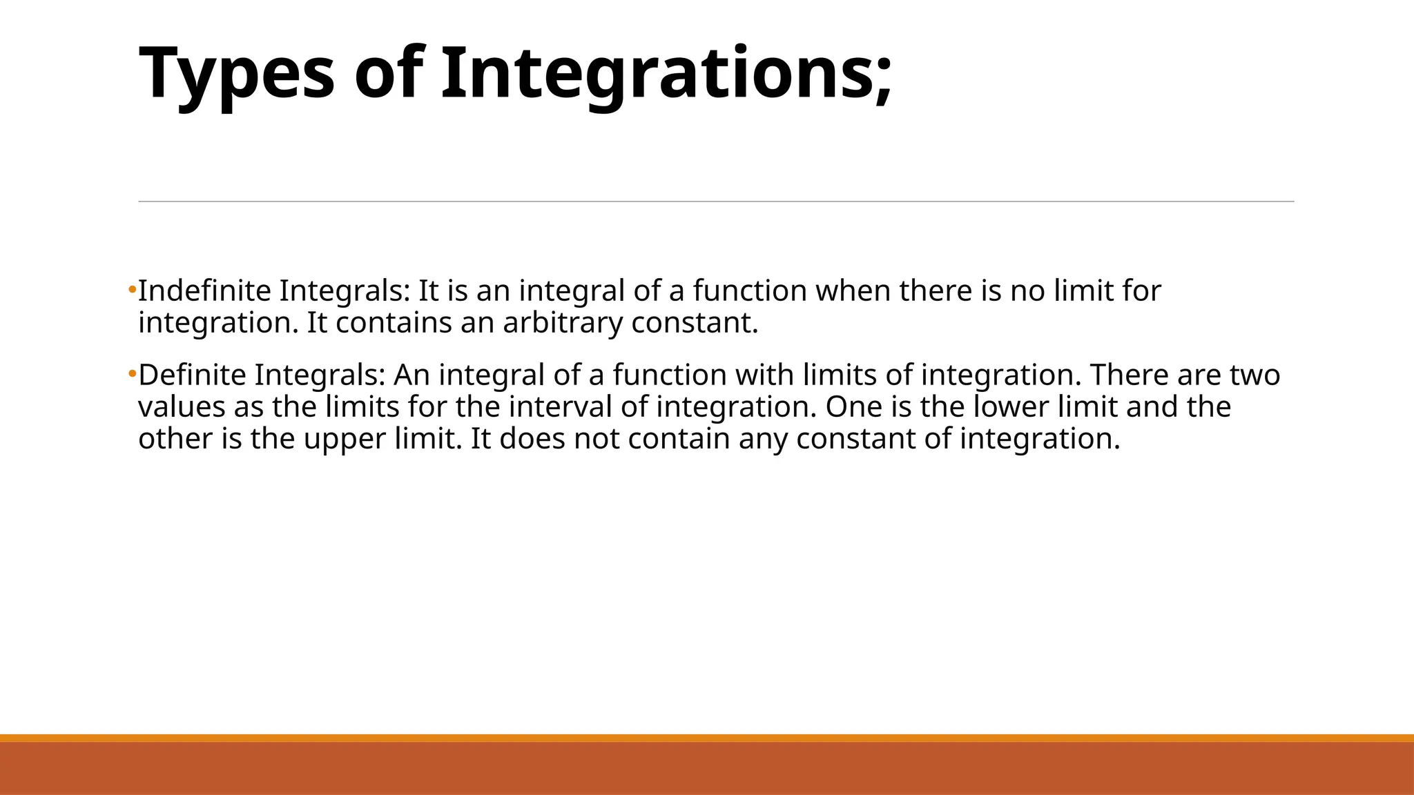 Types of Integrations;
•Indefinite Integrals: It is an integral of a function when there is no limit for
integration. It contains an arbitrary constant.
•Definite Integrals: An integral of a function with limits of integration. There are two
values as the limits for the interval of integration. One is the lower limit and the
other is the upper limit. It does not contain any constant of integration.
 