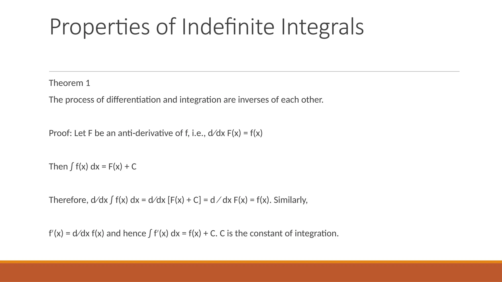 Properties of Indefinite Integrals
Theorem 1
The process of differentiation and integration are inverses of each other.
Proof: Let F be an anti-derivative of f, i.e., d⁄dx F(x) = f(x)
Then ∫ f(x) dx = F(x) + C
Therefore, d⁄dx ∫ f(x) dx = d⁄dx [F(x) + C] = d ⁄ dx F(x) = f(x). Similarly,
f (x) = d⁄dx f(x) and hence ∫ f (x) dx = f(x) + C. C is the constant of integration.
′ ′
 