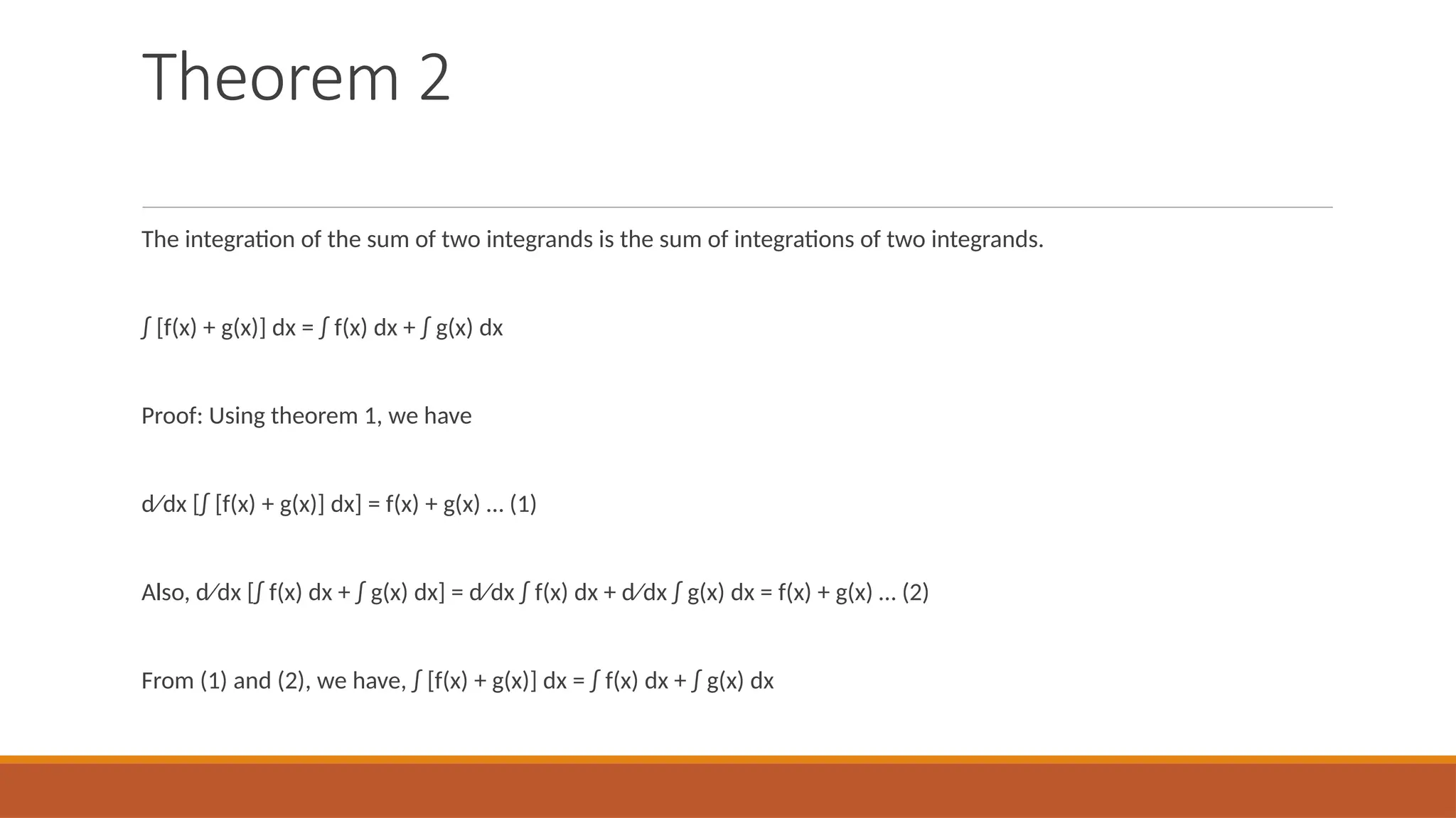 Theorem 2
The integration of the sum of two integrands is the sum of integrations of two integrands.
∫ [f(x) + g(x)] dx = ∫ f(x) dx + ∫ g(x) dx
Proof: Using theorem 1, we have
d⁄dx [∫ [f(x) + g(x)] dx] = f(x) + g(x) … (1)
Also, d⁄dx [∫ f(x) dx + ∫ g(x) dx] = d⁄dx ∫ f(x) dx + d⁄dx ∫ g(x) dx = f(x) + g(x) … (2)
From (1) and (2), we have, ∫ [f(x) + g(x)] dx = ∫ f(x) dx + ∫ g(x) dx
 