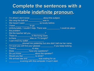 Complete the sentences with a suitable  indefinite pronoun . I’m afraid I don’t know ___________ about this subject. We rang the bell but ____________ was in. We haven’t seen ____________ so lovely before. I have ____________ to go. Unfortunately, I couldn’t help. There was ___________ I could do about  the problem. Did the teacher tell you ____________? There is ____________ in the living room. Is there ___________ else on TV tonight? I can’t find my wallet _____________. ___________ phoned me yesterday but she didn’t tell me her name. I’m sure you will find your glasses ___________ if you keep looking. There’s _____________ to stay.  Does ____________ have any questions? Do you know ___________ about the speaker? Would you like __________ to drink? We arrived late and _________ was waiting for us. _________ is wrong with this computer. It won’t start. 