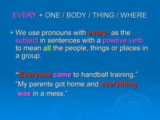 EVERY  + ONE / BODY / THING / WHERE We use pronouns with  every-  as the  subject  in sentences with a  positive verb  to mean  all   the people, things or places in a group. “ Everyone   came  to handball training.” “ My parents got home and  everything   was  in a mess.” 