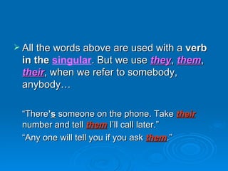 All the words above are used with a  verb in the  singular . But we use  they ,  them ,  their , when we refer to somebody, anybody… “ There ’ s   someone on the phone. Take  their  number and tell  them  I’ll call later.” “ Any one will tell you if you ask  them .” 