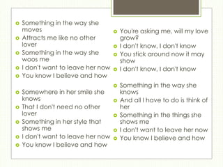  Something in the way she
moves
 Attracts me like no other
lover
 Something in the way she
woos me
 I don't want to leave her now
 You know I believe and how
 Somewhere in her smile she
knows
 That I don't need no other
lover
 Something in her style that
shows me
 I don't want to leave her now
 You know I believe and how
 You're asking me, will my love
grow?
 I don't know, I don't know
 You stick around now it may
show
 I don't know, I don't know
 Something in the way she
knows
 And all I have to do is think of
her
 Something in the things she
shows me
 I don't want to leave her now
 You know I believe and how
 