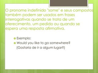O pronome indefinido "some" e seus compostos
também podem ser usados em frases
interrogativas quando se trata de um
oferecimento, um pedido ou quando se
espera uma resposta afirmativa.
 Exemplo:
 Would you like to go somewhere?
(Gostaria de ir a algum lugar?)
 