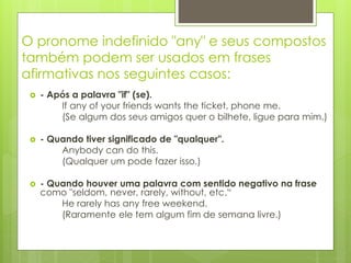 O pronome indefinido "any" e seus compostos
também podem ser usados em frases
afirmativas nos seguintes casos:
 - Após a palavra "if" (se).
If any of your friends wants the ticket, phone me.
(Se algum dos seus amigos quer o bilhete, ligue para mim.)
 - Quando tiver significado de "qualquer".
Anybody can do this.
(Qualquer um pode fazer isso.)
 - Quando houver uma palavra com sentido negativo na frase
como "seldom, never, rarely, without, etc.“
He rarely has any free weekend.
(Raramente ele tem algum fim de semana livre.)
 