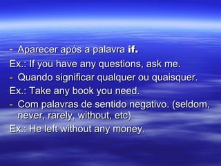 Aparecer após a palavra  if. Ex.: If you have any questions, ask me. Quando significar qualquer ou quaisquer. Ex.: Take any book you need. Com palavras de sentido negativo. (seldom, never, rarely, without, etc) Ex.: He left without any money. 