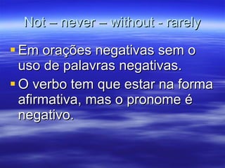 Not – never – without - rarely Em orações negativas sem o uso de palavras negativas. O verbo tem que estar na forma afirmativa, mas o pronome é negativo. 