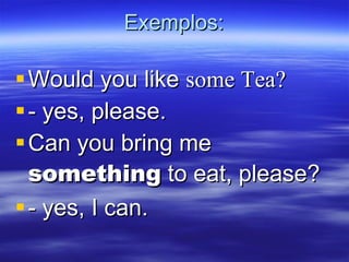 Exemplos: Would you like  some Tea? - yes, please. Can you bring me  something  to eat, please? - yes, I can. 