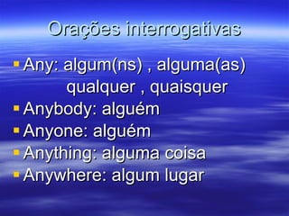 Orações interrogativas Any: algum(ns) , alguma(as) qualquer , quaisquer Anybody: alguém Anyone: alguém Anything: alguma coisa Anywhere: algum lugar 
