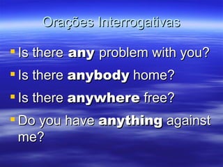 Orações Interrogativas Is there  any  problem with you? Is there  anybody  home? Is there  anywhere  free? Do you have  anything  against me?  