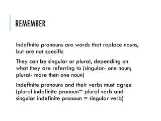 REMEMBER
Indefinite pronouns are words that replace nouns,
but are not specific
They can be singular or plural, depending on
what they are referring to (singular- one noun;
plural- more then one noun)
Indefinite pronouns and their verbs must agree
(plural indefinite pronoun= plural verb and
singular indefinite pronoun = singular verb)
 