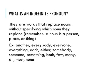 WHAT IS AN INDEFINITE PRONOUN?
They are words that replace nouns
without specifying which noun they
replace (remember- a noun is a person,
place, or thing)
Ex: another, everybody, everyone,
everything, each, either, somebody,
someone, something, both, few, many,
all, most, none
 