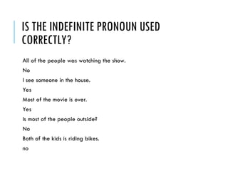 IS THE INDEFINITE PRONOUN USED
CORRECTLY?
All of the people was watching the show.
No
I see someone in the house.
Yes
Most of the movie is over.
Yes
Is most of the people outside?
No
Both of the kids is riding bikes.
no
 