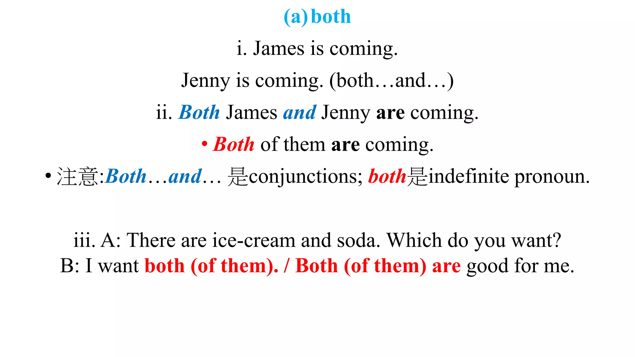 (a)both
i. James is coming.
Jenny is coming. (both…and…)
ii. Both James and Jenny are coming.
• Both of them are coming.
• 注意:Both…and… 是conjunctions; both是indefinite pronoun.
iii. A: There are ice-cream and soda. Which do you want?
B: I want both (of them). / Both (of them) are good for me.
 