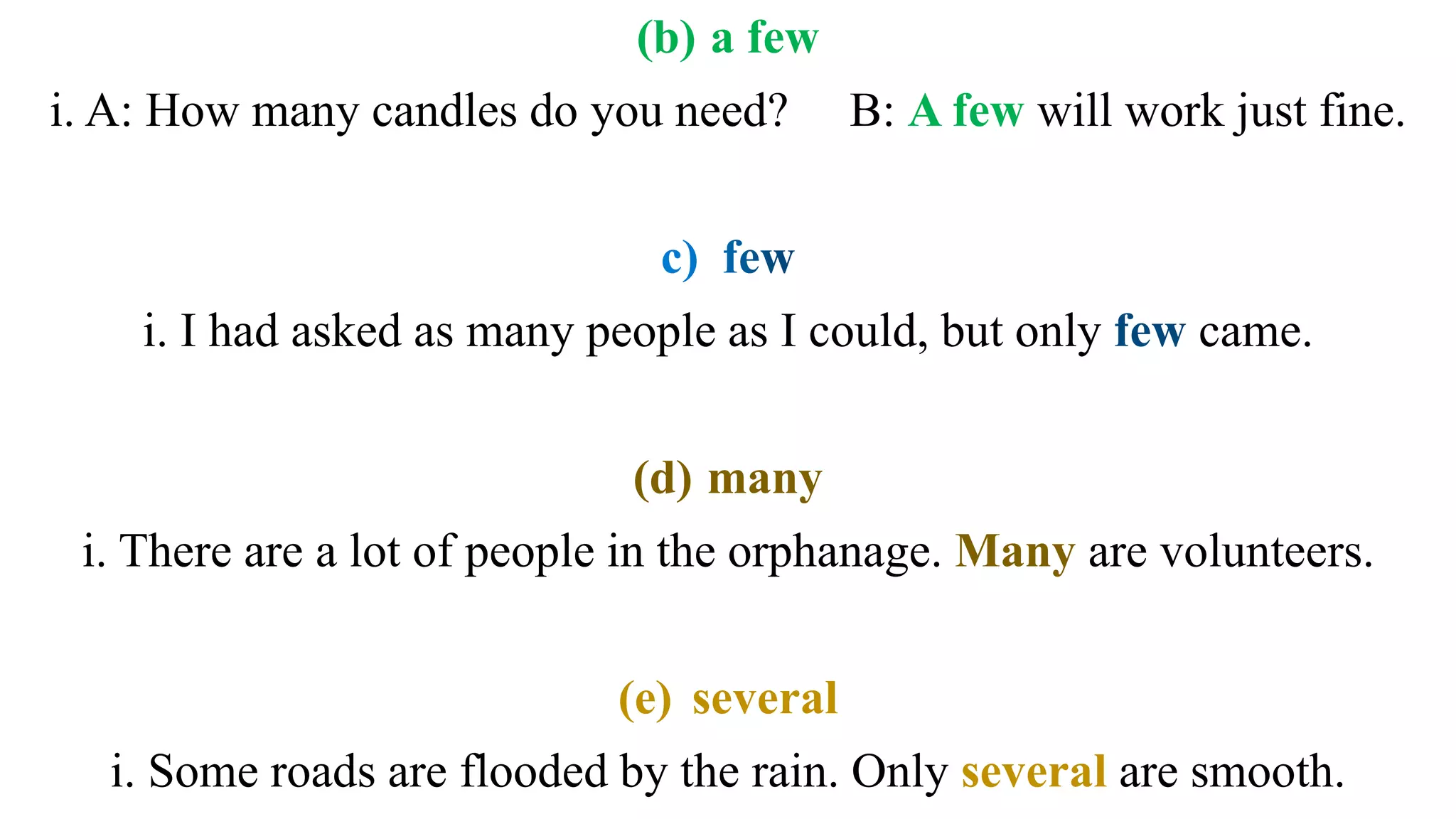 (b) a few
i. A: How many candles do you need? B: A few will work just fine.
i. I had asked as many people as I could, but only came.
(d) many
i. There are a lot of people in the orphanage. Many are volunteers.
(e) several
i. Some roads are flooded by the rain. Only several are smooth.
 