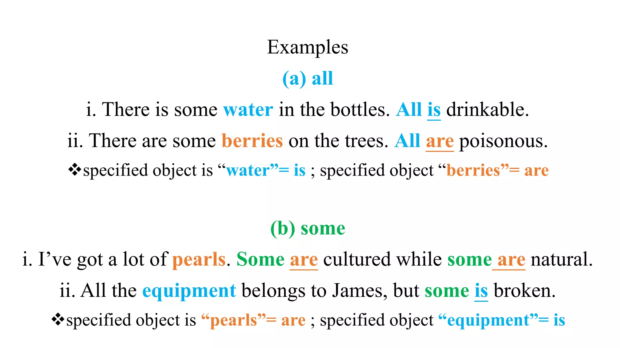 Examples
(a) all
i. There is some water in the bottles. All is drinkable.
ii. There are some berries on the trees. All are poisonous.
specified object is “water”= is ; specified object “berries”= are
(b) some
i. I’ve got a lot of pearls. Some are cultured while some are natural.
ii. All the equipment belongs to James, but some is broken.
specified object is “pearls”= are ; specified object “equipment”= is
 